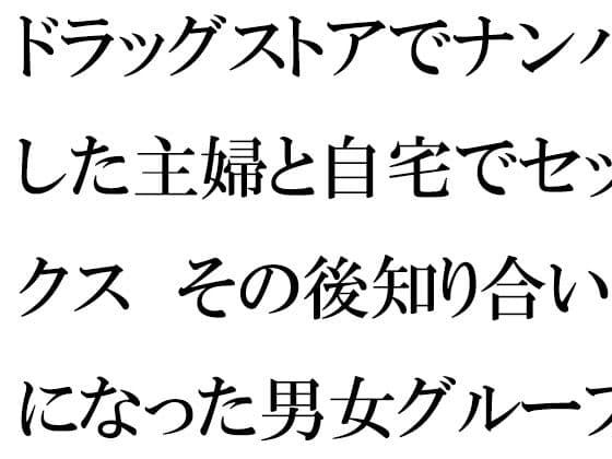 ドラッグストアでナンパした主婦と自宅でセックス その後知り合いになった男女グループで乱交の日々